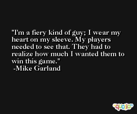 I'm a fiery kind of guy; I wear my heart on my sleeve. My players needed to see that. They had to realize how much I wanted them to win this game. -Mike Garland