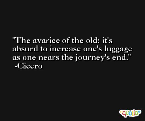 The avarice of the old: it's absurd to increase one's luggage as one nears the journey's end. -Cicero