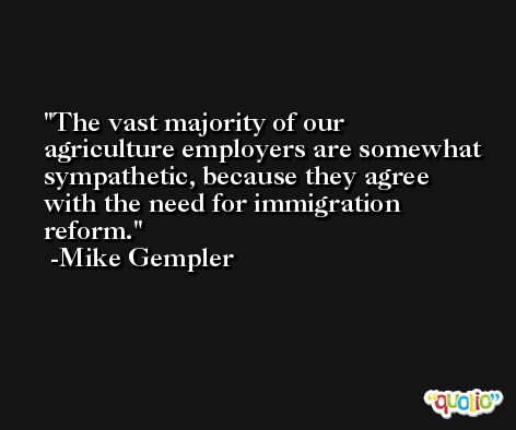 The vast majority of our agriculture employers are somewhat sympathetic, because they agree with the need for immigration reform. -Mike Gempler