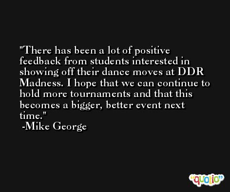 There has been a lot of positive feedback from students interested in showing off their dance moves at DDR Madness. I hope that we can continue to hold more tournaments and that this becomes a bigger, better event next time. -Mike George