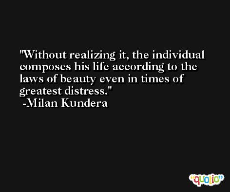 Without realizing it, the individual composes his life according to the laws of beauty even in times of greatest distress. -Milan Kundera