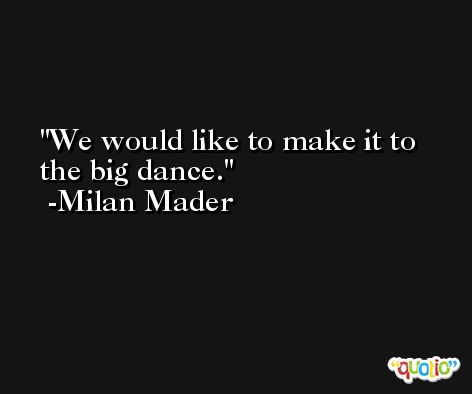 We would like to make it to the big dance. -Milan Mader