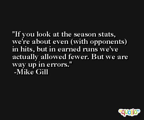 If you look at the season stats, we're about even (with opponents) in hits, but in earned runs we've actually allowed fewer. But we are way up in errors. -Mike Gill