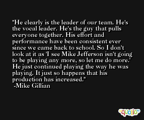 He clearly is the leader of our team. He's the vocal leader. He's the guy that pulls everyone together. His effort and performance have been consistent ever since we came back to school. So I don't look at it as 'I see Mike Jefferson isn't going to be playing any more, so let me do more.' He just continued playing the way he was playing. It just so happens that his production has increased. -Mike Gillian