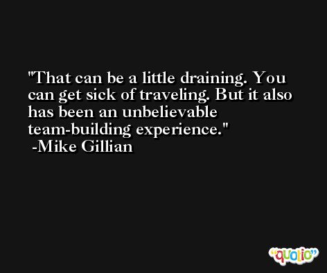 That can be a little draining. You can get sick of traveling. But it also has been an unbelievable team-building experience. -Mike Gillian