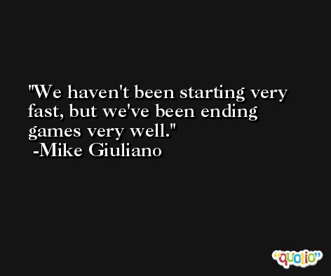 We haven't been starting very fast, but we've been ending games very well. -Mike Giuliano