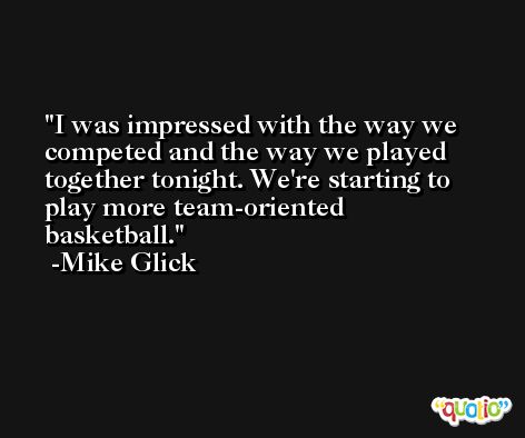 I was impressed with the way we competed and the way we played together tonight. We're starting to play more team-oriented basketball. -Mike Glick
