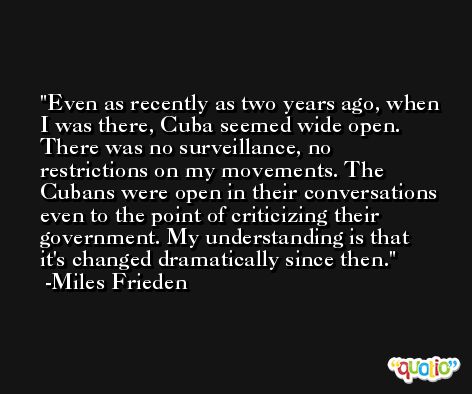 Even as recently as two years ago, when I was there, Cuba seemed wide open. There was no surveillance, no restrictions on my movements. The Cubans were open in their conversations even to the point of criticizing their government. My understanding is that it's changed dramatically since then. -Miles Frieden