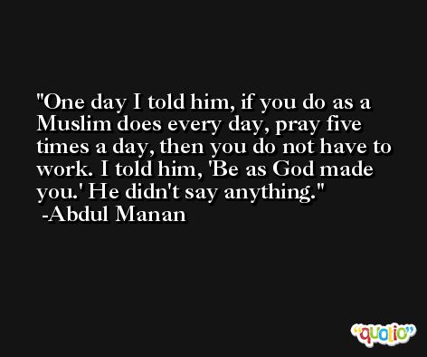 One day I told him, if you do as a Muslim does every day, pray five times a day, then you do not have to work. I told him, 'Be as God made you.' He didn't say anything. -Abdul Manan