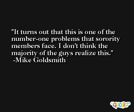 It turns out that this is one of the number-one problems that sorority members face. I don't think the majority of the guys realize this. -Mike Goldsmith