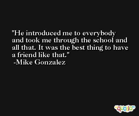 He introduced me to everybody and took me through the school and all that. It was the best thing to have a friend like that. -Mike Gonzalez