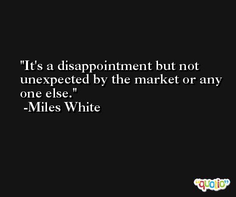 It's a disappointment but not unexpected by the market or any one else. -Miles White