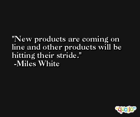 New products are coming on line and other products will be hitting their stride. -Miles White