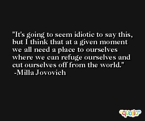 It's going to seem idiotic to say this, but I think that at a given moment we all need a place to ourselves where we can refuge ourselves and cut ourselves off from the world. -Milla Jovovich