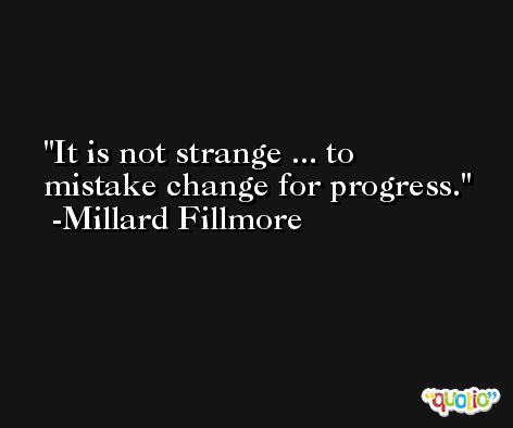 It is not strange ... to mistake change for progress. -Millard Fillmore