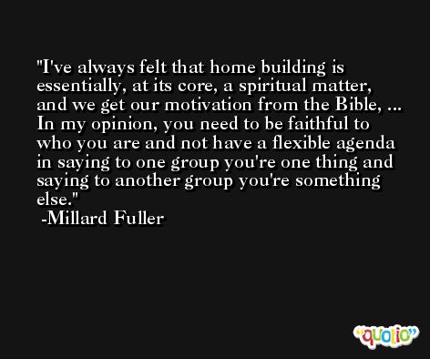 I've always felt that home building is essentially, at its core, a spiritual matter, and we get our motivation from the Bible, ... In my opinion, you need to be faithful to who you are and not have a flexible agenda in saying to one group you're one thing and saying to another group you're something else. -Millard Fuller