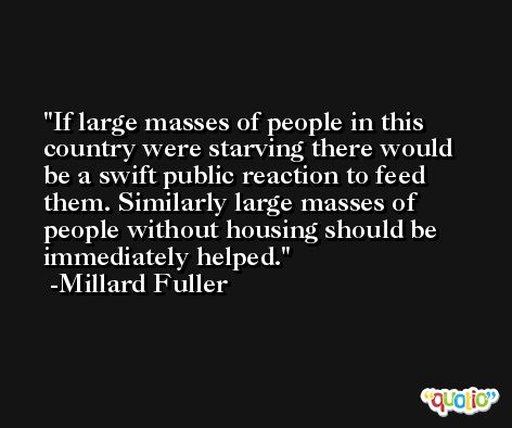 If large masses of people in this country were starving there would be a swift public reaction to feed them. Similarly large masses of people without housing should be immediately helped. -Millard Fuller