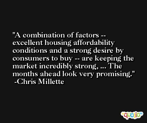 A combination of factors -- excellent housing affordability conditions and a strong desire by consumers to buy -- are keeping the market incredibly strong, ... The months ahead look very promising. -Chris Millette