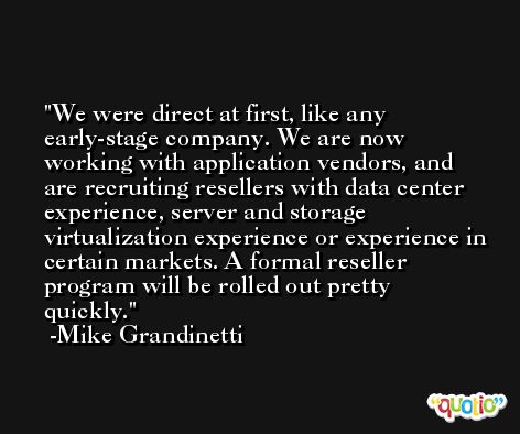 We were direct at first, like any early-stage company. We are now working with application vendors, and are recruiting resellers with data center experience, server and storage virtualization experience or experience in certain markets. A formal reseller program will be rolled out pretty quickly. -Mike Grandinetti