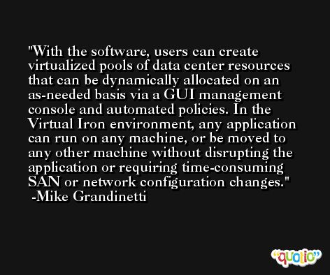 With the software, users can create virtualized pools of data center resources that can be dynamically allocated on an as-needed basis via a GUI management console and automated policies. In the Virtual Iron environment, any application can run on any machine, or be moved to any other machine without disrupting the application or requiring time-consuming SAN or network configuration changes. -Mike Grandinetti