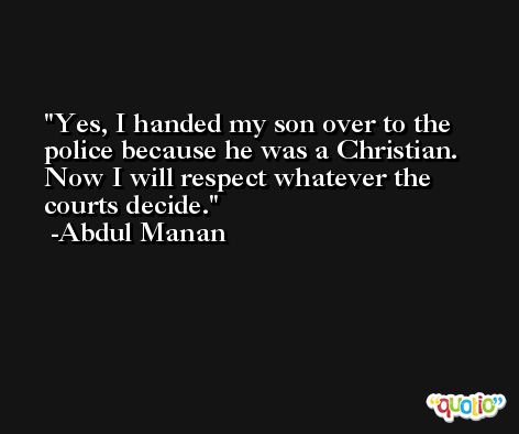 Yes, I handed my son over to the police because he was a Christian. Now I will respect whatever the courts decide. -Abdul Manan