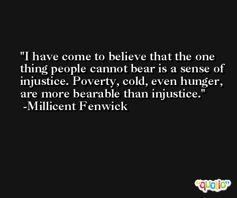 I have come to believe that the one thing people cannot bear is a sense of injustice. Poverty, cold, even hunger, are more bearable than injustice. -Millicent Fenwick