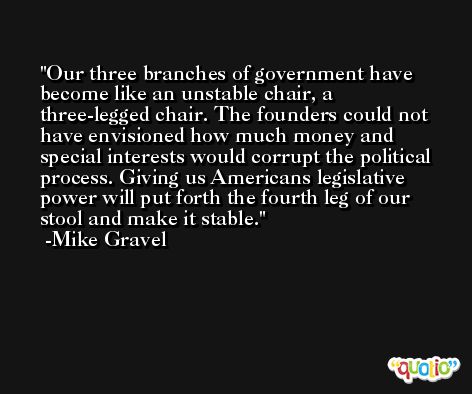 Our three branches of government have become like an unstable chair, a three-legged chair. The founders could not have envisioned how much money and special interests would corrupt the political process. Giving us Americans legislative power will put forth the fourth leg of our stool and make it stable. -Mike Gravel