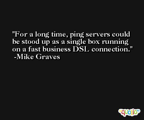For a long time, ping servers could be stood up as a single box running on a fast business DSL connection. -Mike Graves