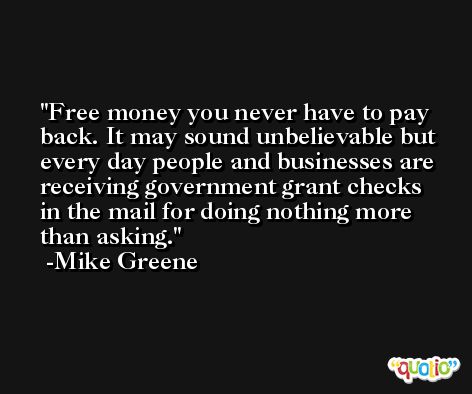 Free money you never have to pay back. It may sound unbelievable but every day people and businesses are receiving government grant checks in the mail for doing nothing more than asking. -Mike Greene