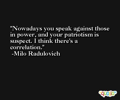 Nowadays you speak against those in power, and your patriotism is suspect. I think there's a correlation. -Milo Radulovich