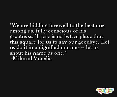 We are bidding farewell to the best one among us, fully conscious of his greatness. There is no better place that this square for us to say our goodbye. Let us do it in a dignified manner -- let us shout his name as one. -Milorad Vucelic