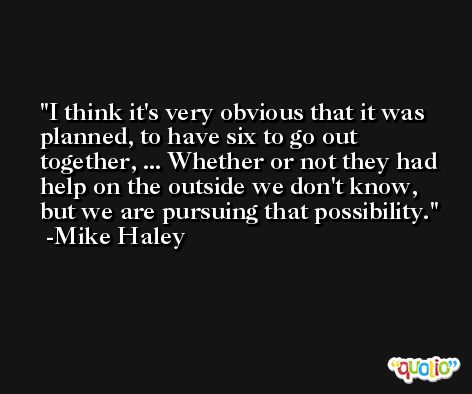 I think it's very obvious that it was planned, to have six to go out together, ... Whether or not they had help on the outside we don't know, but we are pursuing that possibility. -Mike Haley