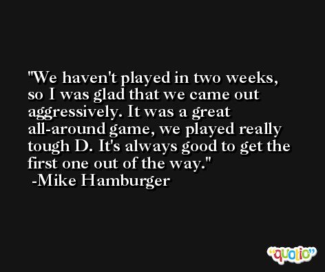 We haven't played in two weeks, so I was glad that we came out aggressively. It was a great all-around game, we played really tough D. It's always good to get the first one out of the way. -Mike Hamburger