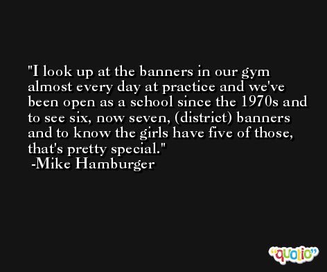 I look up at the banners in our gym almost every day at practice and we've been open as a school since the 1970s and to see six, now seven, (district) banners and to know the girls have five of those, that's pretty special. -Mike Hamburger