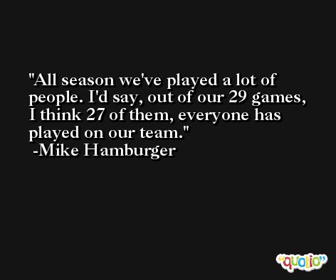 All season we've played a lot of people. I'd say, out of our 29 games, I think 27 of them, everyone has played on our team. -Mike Hamburger