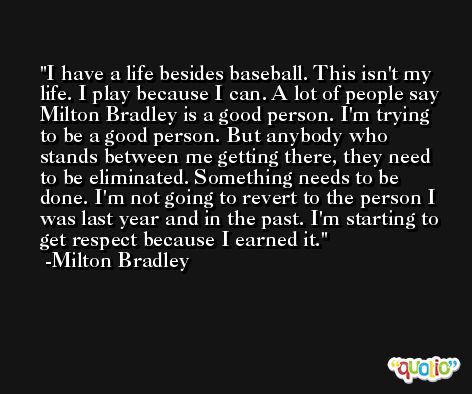 I have a life besides baseball. This isn't my life. I play because I can. A lot of people say Milton Bradley is a good person. I'm trying to be a good person. But anybody who stands between me getting there, they need to be eliminated. Something needs to be done. I'm not going to revert to the person I was last year and in the past. I'm starting to get respect because I earned it. -Milton Bradley