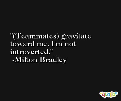 (Teammates) gravitate toward me. I'm not introverted. -Milton Bradley