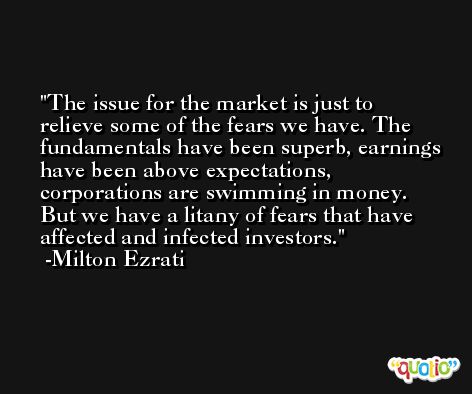 The issue for the market is just to relieve some of the fears we have. The fundamentals have been superb, earnings have been above expectations, corporations are swimming in money. But we have a litany of fears that have affected and infected investors. -Milton Ezrati
