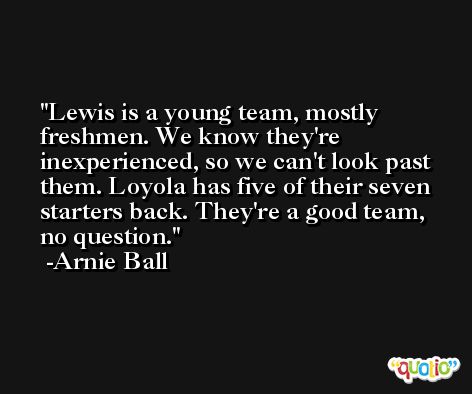 Lewis is a young team, mostly freshmen. We know they're inexperienced, so we can't look past them. Loyola has five of their seven starters back. They're a good team, no question. -Arnie Ball