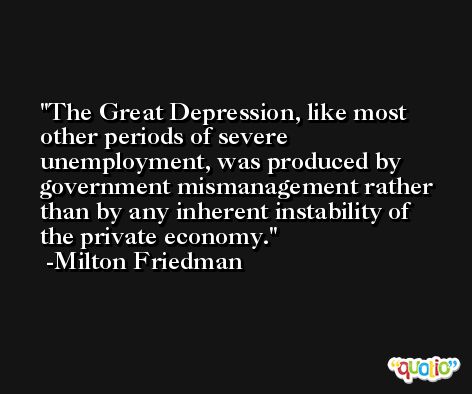 The Great Depression, like most other periods of severe unemployment, was produced by government mismanagement rather than by any inherent instability of the private economy. -Milton Friedman