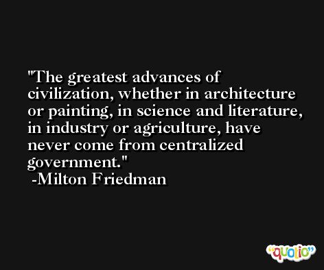 The greatest advances of civilization, whether in architecture or painting, in science and literature, in industry or agriculture, have never come from centralized government. -Milton Friedman