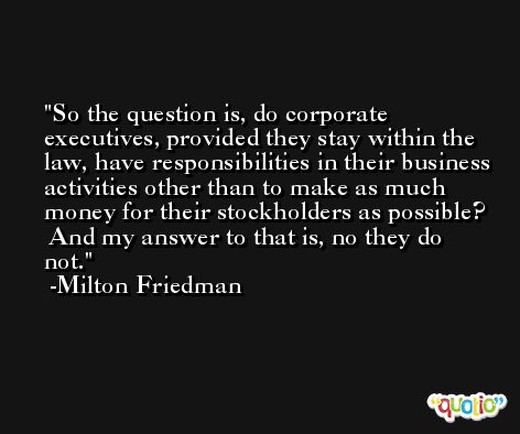 So the question is, do corporate executives, provided they stay within the law, have responsibilities in their business activities other than to make as much money for their stockholders as possible?  And my answer to that is, no they do not. -Milton Friedman