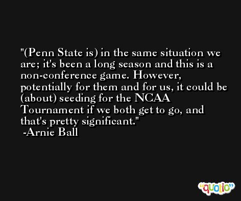 (Penn State is) in the same situation we are; it's been a long season and this is a non-conference game. However, potentially for them and for us, it could be (about) seeding for the NCAA Tournament if we both get to go, and that's pretty significant. -Arnie Ball