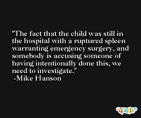 The fact that the child was still in the hospital with a ruptured spleen warranting emergency surgery, and somebody is accusing someone of having intentionally done this, we need to investigate. -Mike Hanson