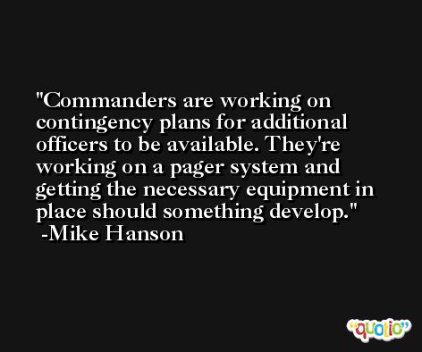 Commanders are working on contingency plans for additional officers to be available. They're working on a pager system and getting the necessary equipment in place should something develop. -Mike Hanson