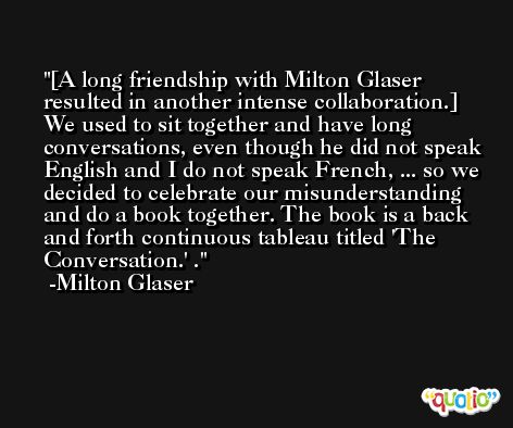 [A long friendship with Milton Glaser resulted in another intense collaboration.] We used to sit together and have long conversations, even though he did not speak English and I do not speak French, ... so we decided to celebrate our misunderstanding and do a book together. The book is a back and forth continuous tableau titled 'The Conversation.' . -Milton Glaser