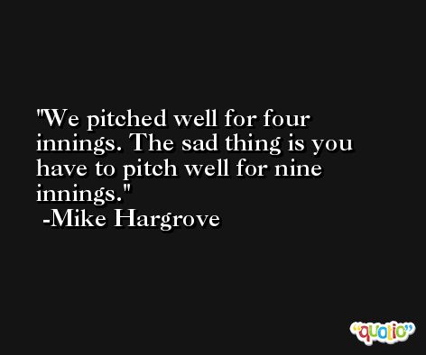 We pitched well for four innings. The sad thing is you have to pitch well for nine innings. -Mike Hargrove