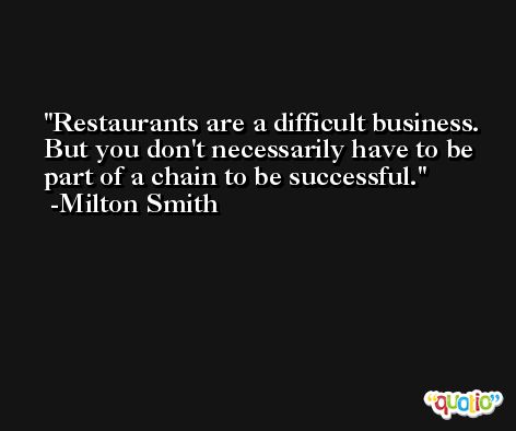 Restaurants are a difficult business. But you don't necessarily have to be part of a chain to be successful. -Milton Smith
