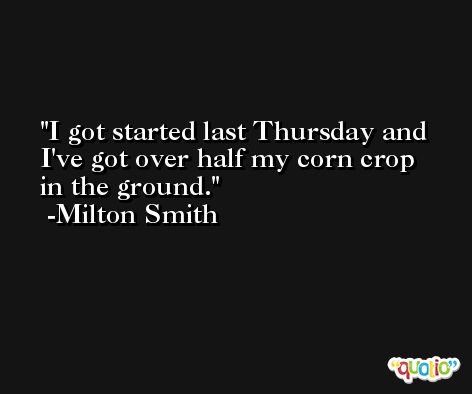 I got started last Thursday and I've got over half my corn crop in the ground. -Milton Smith