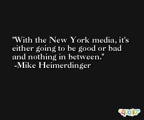 With the New York media, it's either going to be good or bad and nothing in between. -Mike Heimerdinger